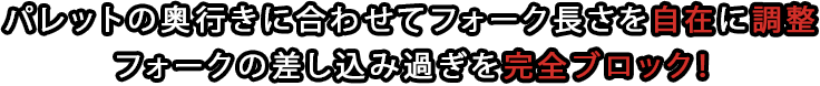 パレットの奥行きに合わせてフォーク長さを自在に調整フォークの差し込み過ぎを完全ブロック！