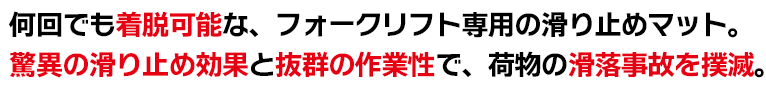 何回でも着脱可能な、フォークリフト専用の滑り止めマット。驚異の滑り止め効果と抜群の作業性で、荷物の滑落事故を撲滅。