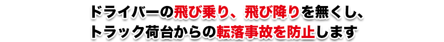 ドライバーの飛び乗り、飛び降りを無くし、トラック荷台からの転落事故を防止します