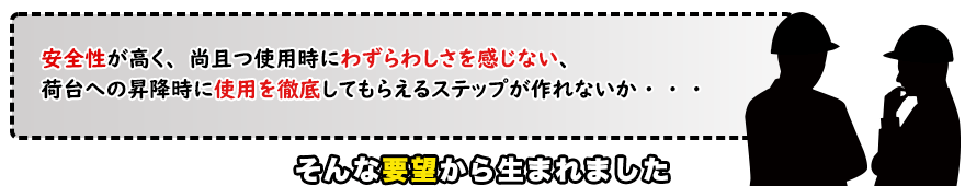 安全性が高く、尚且つ使用時にわずらわしさを感じない、 荷台への昇降時に使用を徹底してもらえるステップが作れないか・・・