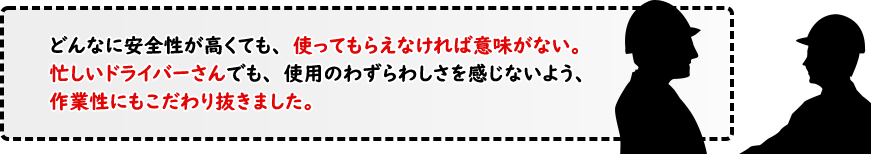 どんなに安全性が高くても、使ってもらえなければ意味がない。忙しいドライバーさんでも、使用のわずらわしさを感じないよう、作業性にもこだわり抜きました。