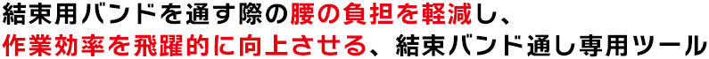 結束用バンドを通す際の腰の負担を軽減し、作業効率を飛躍的に向上させる、結束バンド通し専用ツール